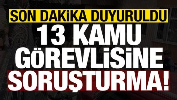 Son dakika duyuruldu: 13 kamu görevlisine soruşturma!